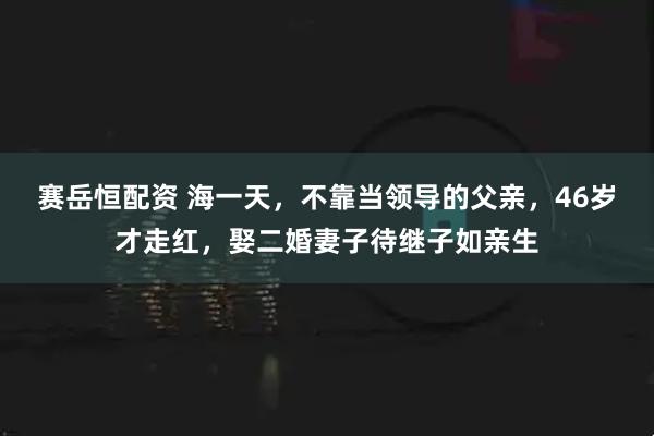 赛岳恒配资 海一天，不靠当领导的父亲，46岁才走红，娶二婚妻子待继子如亲生