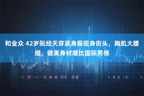 和业众 42岁阮经天穿紧身服现身街头，胸肌大腰细，健美身材堪比国际男模