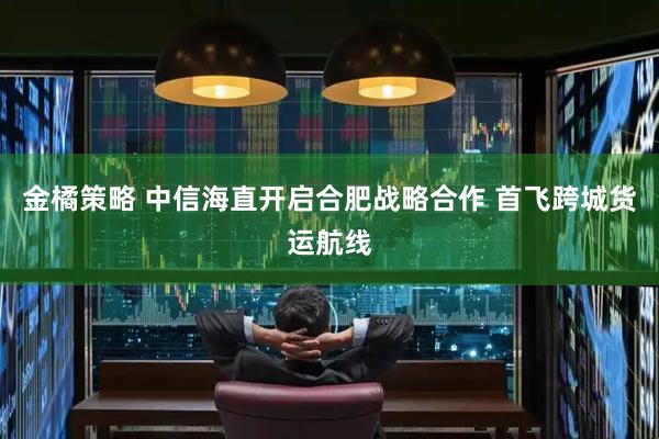 金橘策略 中信海直开启合肥战略合作 首飞跨城货运航线
