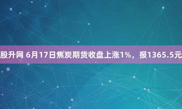 股升网 6月17日焦炭期货收盘上涨1%，报1365.5元