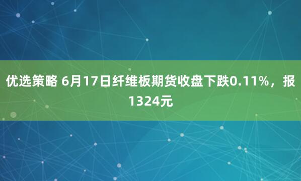 优选策略 6月17日纤维板期货收盘下跌0.11%，报1324元