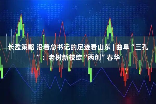 长盈策略 沿着总书记的足迹看山东 | 曲阜“三孔”：老树新枝绽“两创”春华
