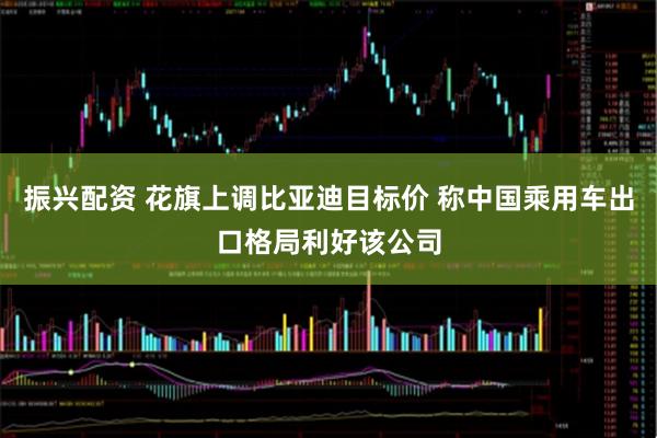 振兴配资 花旗上调比亚迪目标价 称中国乘用车出口格局利好该公司