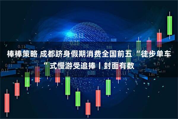 棒棒策略 成都跻身假期消费全国前五 “徒步单车”式慢游受追捧丨封面有数