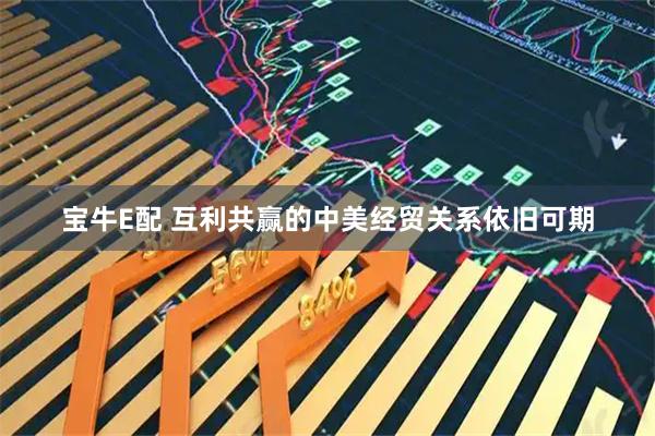 宝牛E配 互利共赢的中美经贸关系依旧可期