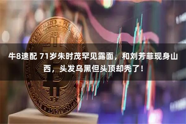 牛8速配 71岁朱时茂罕见露面，和刘芳菲现身山西，头发乌黑但头顶却秃了！