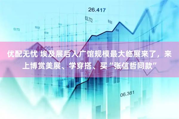 优配无忧 埃及展后人广馆规模最大临展来了，来上博赏美展、学穿搭、买“张信哲同款”