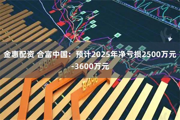 金惠配资 合富中国：预计2025年净亏损2500万元-3600万元
