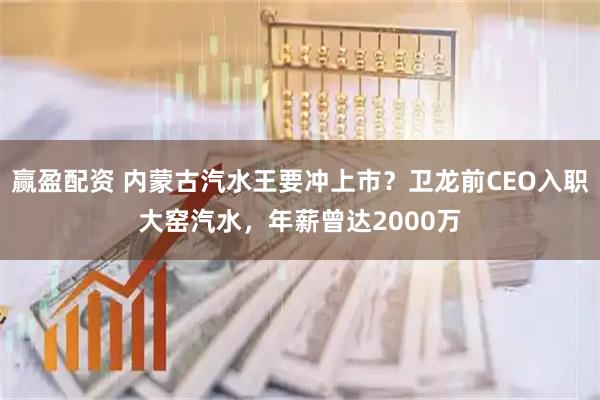 赢盈配资 内蒙古汽水王要冲上市？卫龙前CEO入职大窑汽水，年薪曾达2000万