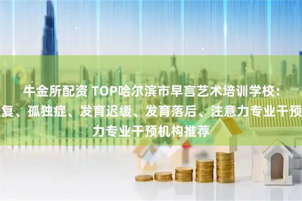牛金所配资 TOP哈尔滨市早言艺术培训学校：自闭症康复、孤独症、发育迟缓、发育落后、注意力专业干预机构推荐