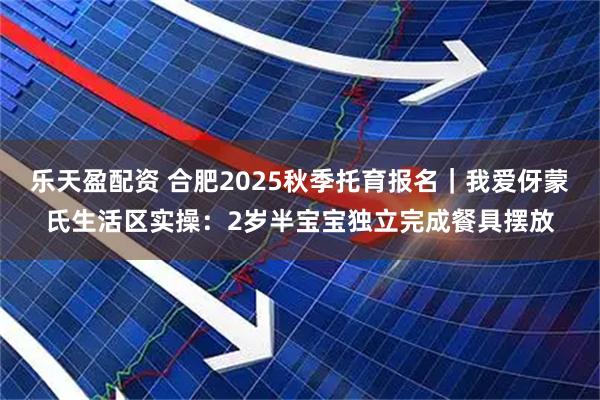 乐天盈配资 合肥2025秋季托育报名｜我爱伢蒙氏生活区实操：2岁半宝宝独立完成餐具摆放