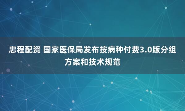 忠程配资 国家医保局发布按病种付费3.0版分组方案和技术规范